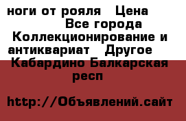 ноги от рояля › Цена ­ 19 000 - Все города Коллекционирование и антиквариат » Другое   . Кабардино-Балкарская респ.